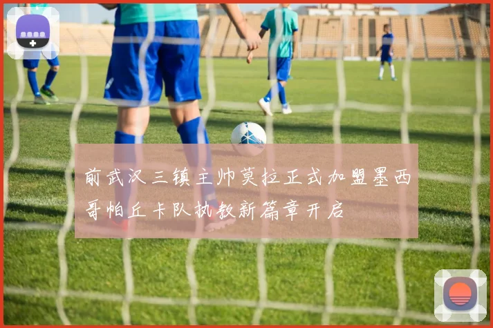 前武汉三镇主帅莫拉正式加盟墨西哥帕丘卡队执教新篇章开启