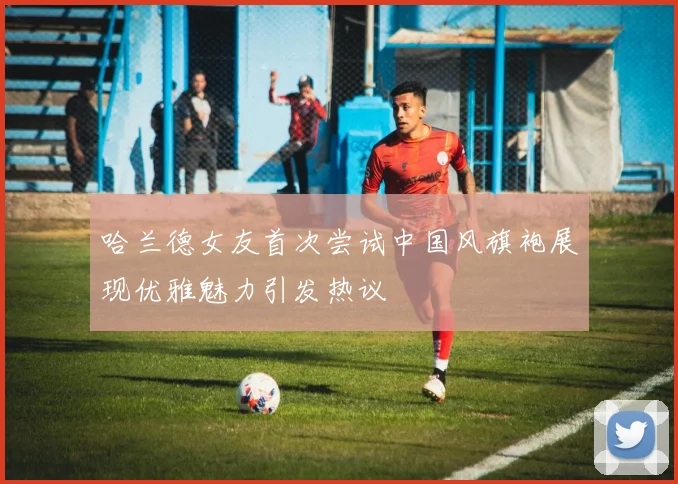 哈兰德女友首次尝试中国风旗袍展现优雅魅力引发热议