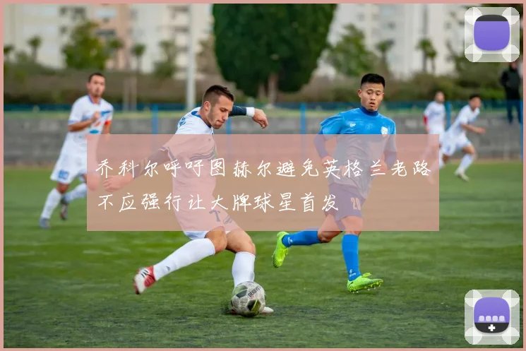 乔科尔呼吁图赫尔避免英格兰老路不应强行让大牌球星首发