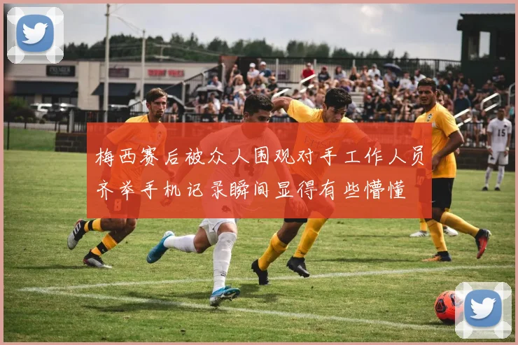 梅西赛后被众人围观对手工作人员齐举手机记录瞬间显得有些懵懂
