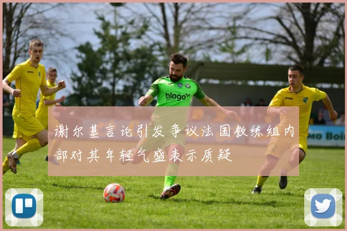 谢尔基言论引发争议法国教练组内部对其年轻气盛表示质疑