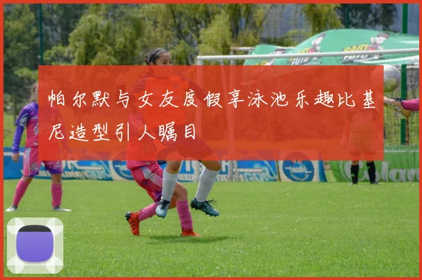 帕尔默与女友度假享泳池乐趣比基尼造型引人瞩目
