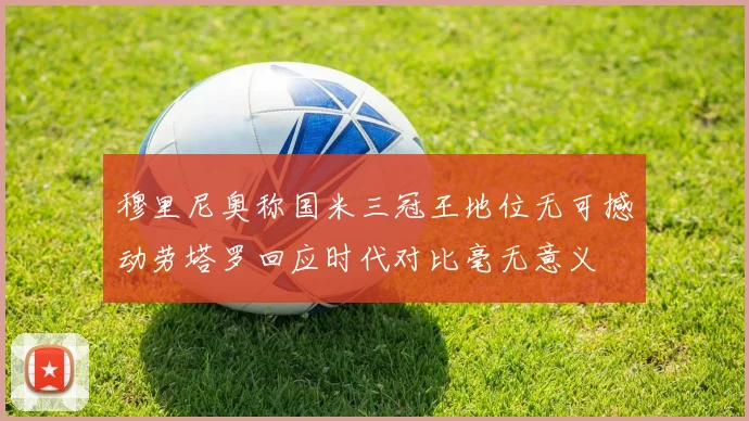 穆里尼奥称国米三冠王地位无可撼动劳塔罗回应时代对比毫无意义