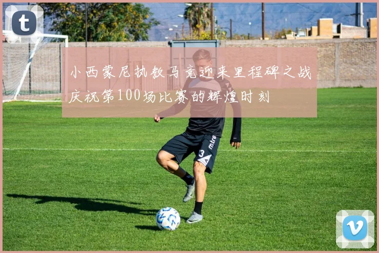 小西蒙尼执教马竞迎来里程碑之战庆祝第100场比赛的辉煌时刻