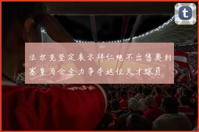 法尔克坚定表示拜仁绝不出售奥利塞皇马会全力争夺这位天才球员