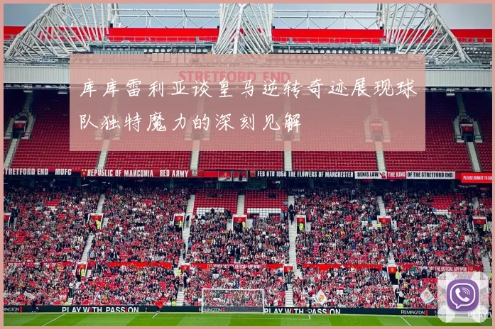 库库雷利亚谈皇马逆转奇迹展现球队独特魔力的深刻见解