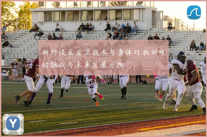 纳帅谈五后卫战术与身体对抗训练的挑战与未来发展方向