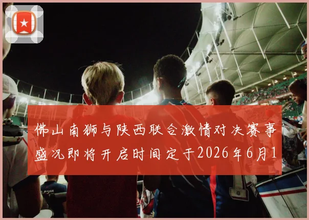 佛山南狮与陕西联合激情对决赛事盛况即将开启时间定于2026年6月14日周日晚上七点半