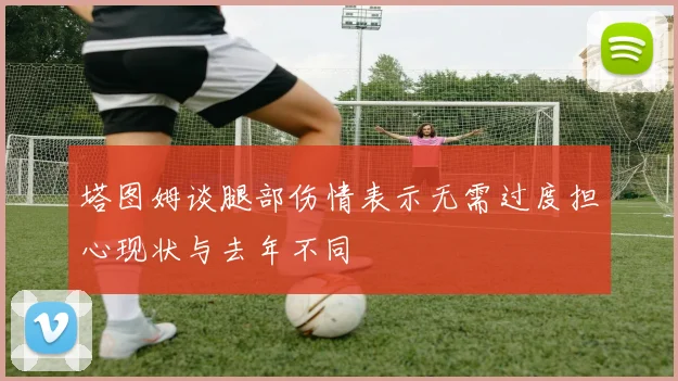 塔图姆谈腿部伤情表示无需过度担心现状与去年不同