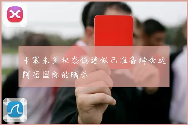 卡塞米罗状态低迷似已准备转会迈阿密国际的暗示
