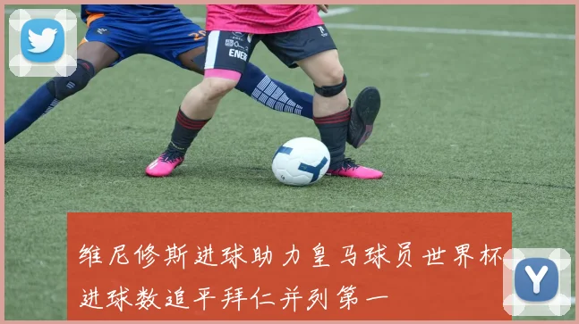 维尼修斯进球助力皇马球员世界杯进球数追平拜仁并列第一