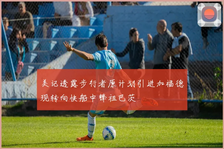 美记透露步行者原计划引进加福德现转向快船中锋祖巴茨