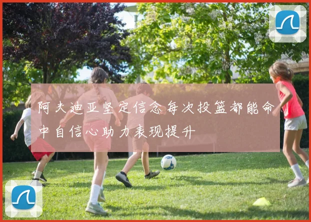 阿夫迪亚坚定信念每次投篮都能命中自信心助力表现提升
