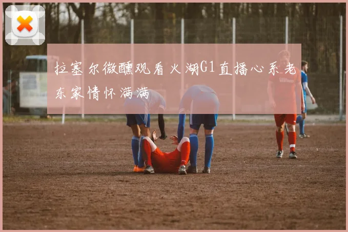 拉塞尔微醺观看火湖G1直播心系老东家情怀满满
