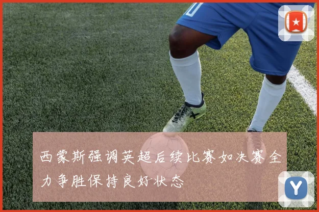 西蒙斯强调英超后续比赛如决赛全力争胜保持良好状态
