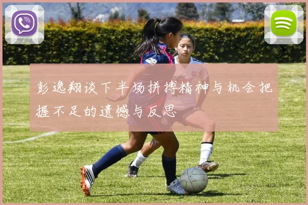 彭逸翔谈下半场拼搏精神与机会把握不足的遗憾与反思