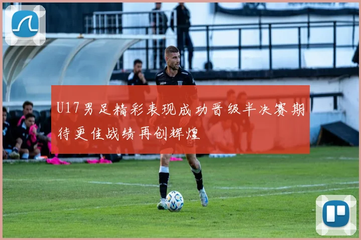 U17男足精彩表现成功晋级半决赛期待更佳战绩再创辉煌